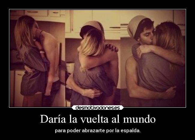 Daría la vuelta al mundo - para poder abrazarte por la espalda.