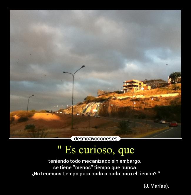  Es curioso, que - teniendo todo mecanizado sin embargo, 
se tiene menos tiempo que nunca. 
¿No tenemos tiempo para nada o nada para el tiempo? 
                                                                                                       
                                                                                                       (J. Marías).