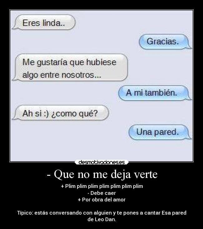 - Que no me deja verte - + Plim plim plim plim plim plim plim
- Debe caer
+ Por obra del amor

Típico: estás conversando con alguien y te pones a cantar Esa pared
de Leo Dan.