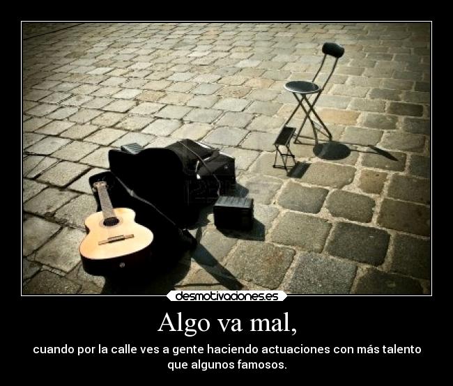 Algo va mal, - cuando por la calle ves a gente haciendo actuaciones con más talento
que algunos famosos.