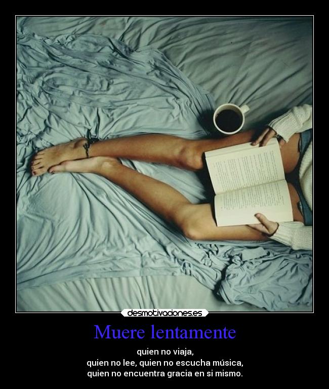 Muere lentamente - quien no viaja,
quien no lee, quien no escucha música,
quien no encuentra gracia en si mismo.