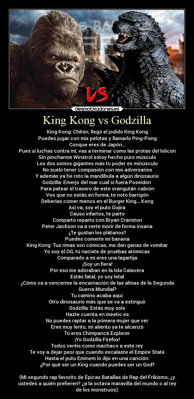 King Kong vs Godzilla - King Kong: Chitón, llegó el jodido King Kong
Puedes jugar con mis pelotas y llamarlo Ping-Pong
Conque eres de Japón…
Pues si luchas contra mí, vas a terminar como las protas del lolicon
Sin pincharme Winstrol estoy hecho puro músculo
Los dos somos gigantes más tu poder es minúsculo
No suelo tener compasión con mis adversarios
Y además ya he roto la mandíbula a algún dinosaurio
Godzilla: Emerjo del mar cual si fuera Poseidón 
Para patear el trasero de este orangután cabrón
Veo que no estás en forma, te noto barrigón
Deberías comer menos en el Burger King… Kong
Así va, soy el puto Gojira
Causo infartos, te parto
Comparto reparto con Bryan Cranston
Peter Jackson va a verte morir de forma insana
¿Te gustan los plátanos?
Puedes comerte mi banana
King Kong: Tus rimas son cómicas, me dan ganas de vomitar
Yo soy el OG, tú naciste de pruebas atómicas
Comparado a mí eres una lagartija
¡Soy un fiera!
Por eso me adoraban en la Isla Calavera
Estás fatal, yo soy letal
¿Cómo va a vencerme la encarnación de las almas de la Segunda
Guerra Mundial?
Tu camino acaba aquí
Otro dinosaurio más que se va a extinguir
Godzilla: Estás muy solo
Hazte cuenta en meetic.es
No puedes raptar a la primera mujer que ver
Eres muy lento, mi aliento ya te alcanzó
Tú eres Chimpancé Explorer
¡Yo Godzilla Firefox!
Todos veréis como machaco a este rey
Te voy a dejar peor que cuando escalaste el Empire State
Hasta el puto Eminem lo dijo en una canción:
¿Por qué ser un King cuando puedes ser un God?

(Mi segundo rap favorito de Épicas Batallas de Rap del Frikismo, ¿y
ustedes a quién prefieren? ¿a la octava maravilla del mundo o al rey
de los monstruos).