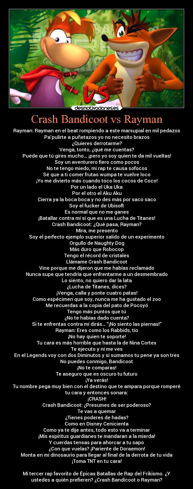Crash Bandicoot vs Rayman - Rayman: Rayman en el beat rompiendo a este marsupial en mil pedazos
Pa’pulirte a puñetazos yo no necesito brazos
¿Quieres derrotarme?
Venga, tonto, ¿qué me cuentas?
Puede que tú gires mucho… ¡pero yo soy quien te da mil vueltas!
Soy un aventurero fiero como pocos
No te tengo miedo, mi rap te causa sofocos
Sé que a ti comer frutas wumpa te vuelve loco
¡Yo me divierto más cuando toco los cocos de Coco!
Por un lado el Uka Uka
Por el otro el Aku Aku
Cierra ya la boca boca y no des más por saco saco
Soy el fucker de Ubisoft
Es normal que no me ganes
¡Batallar contra mí sí que es una Lucha de Titanes!
Crash Bandicoot: ¿Qué pasa, Rayman?
Mira, me presento
Soy el perfecto ejemplo superior salido de un experimento
Orgullo de Naughty Dog
Más duro que Robocop
Tengo el récord de cristales
Llámame Crash Bandicoot
Vine porque me dijeron que me habías reclamado
Nunca supe que tendría que enfrentarme a un desmembrado
Lo siento, no quiero dar la lata
¿Lucha de Titanes, dices?
¡Venga, calla y ponte cuatro patas!
Como espécimen que soy, nunca me ha gustado el zoo
Me recuerdas a la copia del pato de Pocoyó
Tengo más puntos que tú
¿No te habías dado cuenta?
Si te enfrentas contra mí dirás… “¡No siento las piernas!”
Rayman: Eres como los Rabbids, tío
¡No hay quien te soporte!
Tu cara es más horrible que hasta la de Nina Cortex
Te ejecuto y ni me ves
En el Legends voy con dos Diminutos y si sumamos tu pene ya son tres
No puedes conmigo, Bandicoot
¡No te comparas!
Te aseguro que es oscuro tu futuro
¡Ya verás!
Tu nombre pega muy bien con el destino que te ampara porque romperé
tu cara y entonces sonara:
¡CRASH!
Crash Bandicoot: ¿Presumes de ser poderoso?
Te vas a quemar
¿Tienes poderes de hadas?
Como en Disney Cenicienta
Como ya te dije antes, todo esto va a terminar
¡Mis espíritus guardianes te mandaran a la mierda!
Y cuerdas tensas para ahorcar a tu sapo
¿Con que vuelas? ¡Pariente de Doraemon!
Monta en mi dinosaurio para llegar al final de la derrota de tu vida
¡Toma TNT en tu cara!
Mi tercer rap favorito de Épicas Batallas de Rap del Frikismo. ¿Y
ustedes a quién prefieren? ¿Crash Bandicoot o Rayman?