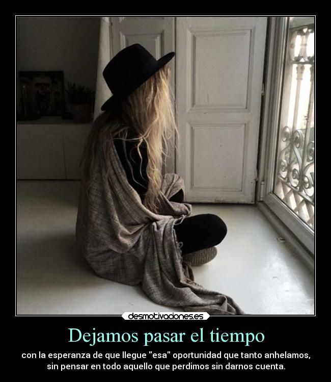 Dejamos pasar el tiempo - con la esperanza de que llegue esa oportunidad que tanto anhelamos,
sin pensar en todo aquello que perdimos sin darnos cuenta.