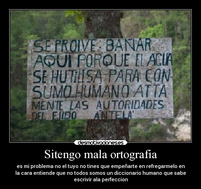 Sitengo mala ortografia - es mi problema no el tuyo no tines que empeñarte en refregarmelo en
la cara entiende que no todos somos un diccionario humano que sabe
escrivir ala perfeccion