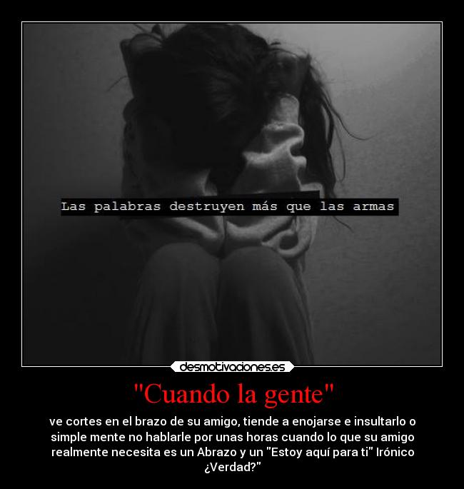 Cuando la gente - ve cortes en el brazo de su amigo, tiende a enojarse e insultarlo o
simple mente no hablarle por unas horas cuando lo que su amigo
realmente necesita es un Abrazo y un Estoy aquí para ti Irónico
¿Verdad?