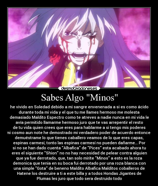 Sabes Algo Minos - he vivido en Soledad debido a mi sangre envenenada a si es como ácido
durante toda mi vida y el que tu me llames hermoso me molesta
demasiado Maldito Espectro como te atreves a nadie nunca en mi vida le
avía permitido llamarme hermoso juro que te vas arrepentir el resto
de tu vida quien crees que eres para hablarme a si tengo mis poderes
mi cosmo aun note he demostrado mi verdadero poder de acuerdo entonces
demuéstrame lo que tienes caballero veamos de lo que eres capas,
espinas carmesí, tonto las espinas carmesí no pueden dañarme... Por
si no se han dado cuenta Albafica de Pices esta acabado ahora tu
eres el siguiente Shion no no hay necesidad de pelear contra alguien
que ya fue derrotado, que, tan solo mirite Minos a esto es la roza
demonica que tenia en su boca fui derrotado por una roza blanca con
una simple Gota de beneno Maldito Albafica Malditos coballeros de
Hatene los destruire a ti a este billa y a todos Hondas Jigantes de
Plumas les juro que todo sera destruido todo
