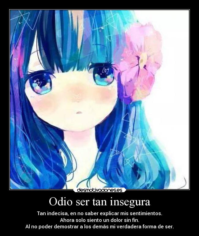 Odio ser tan insegura - Tan indecisa, en no saber explicar mis sentimientos.
Ahora solo siento un dolor sin fin.
Al no poder demostrar a los demás mi verdadera forma de ser.