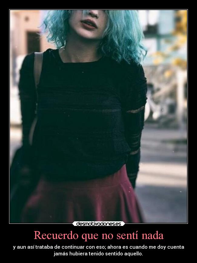 Recuerdo que no sentí nada - y aun así trataba de continuar con eso; ahora es cuando me doy cuenta
jamás hubiera tenido sentido aquello.