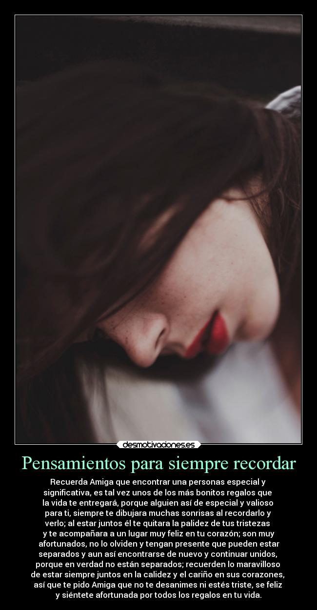 Pensamientos para siempre recordar - Recuerda Amiga que encontrar una personas especial y
significativa, es tal vez unos de los más bonitos regalos que
la vida te entregará, porque alguien así de especial y valioso
para ti, siempre te dibujara muchas sonrisas al recordarlo y
verlo; al estar juntos él te quitara la palidez de tus tristezas
y te acompañara a un lugar muy feliz en tu corazón; son muy
afortunados, no lo olviden y tengan presente que pueden estar
separados y aun así encontrarse de nuevo y continuar unidos,
porque en verdad no están separados; recuerden lo maravilloso
de estar siempre juntos en la calidez y el cariño en sus corazones,
así que te pido Amiga que no te desanimes ni estés triste, se feliz
y siéntete afortunada por todos los regalos en tu vida.