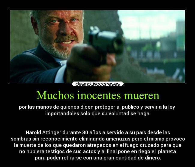 Muchos inocentes mueren - por las manos de quienes dicen proteger al publico y servir a la ley 
importándoles solo que su voluntad se haga.


Harold Attinger durante 30 años a servido a su país desde las
sombras sin reconocimiento eliminando amenazas pero el mismo provoco
la muerte de los que quedaron atrapados en el fuego cruzado para que
no hubiera testigos de sus actos y al final pone en riego el  planeta
para poder retirarse con una gran cantidad de dinero.