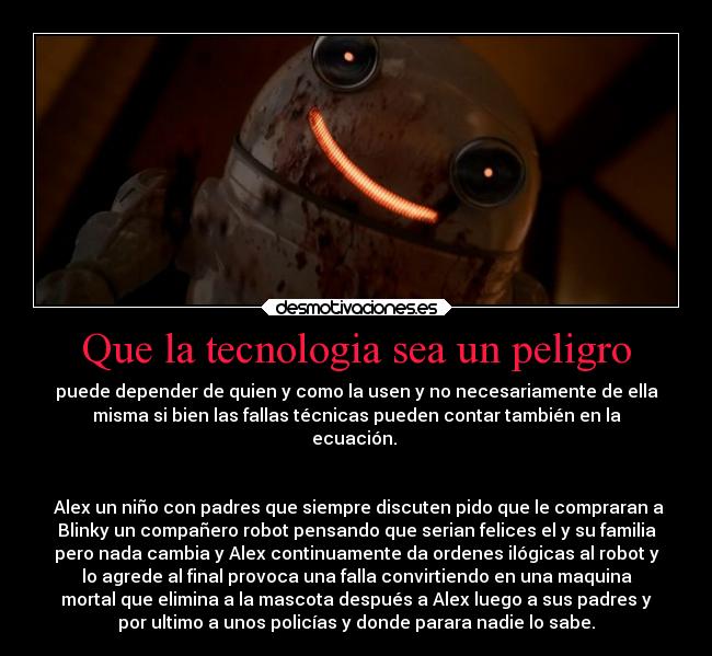 Que la tecnologia sea un peligro - puede depender de quien y como la usen y no necesariamente de ella
misma si bien las fallas técnicas pueden contar también en la
ecuación. 


 Alex un niño con padres que siempre discuten pido que le compraran a
Blinky un compañero robot pensando que serian felices el y su familia
pero nada cambia y Alex continuamente da ordenes ilógicas al robot y
lo agrede al final provoca una falla convirtiendo en una maquina
mortal que elimina a la mascota después a Alex luego a sus padres y
por ultimo a unos policías y donde parara nadie lo sabe.