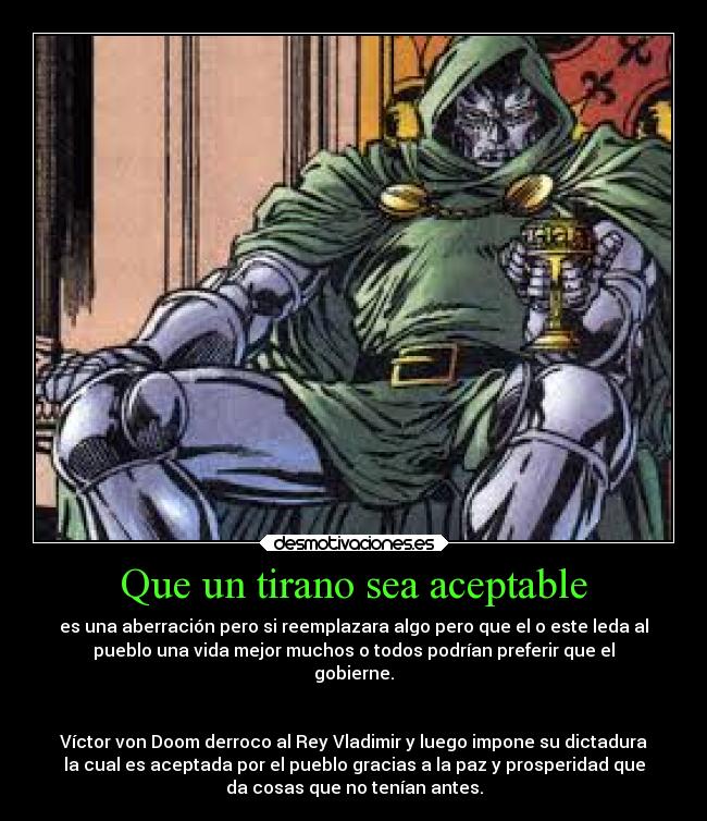 Que un tirano sea aceptable - es una aberración pero si reemplazara algo pero que el o este leda al
pueblo una vida mejor muchos o todos podrían preferir que el
gobierne.


Víctor von Doom derroco al Rey Vladimir y luego impone su dictadura
la cual es aceptada por el pueblo gracias a la paz y prosperidad que
da cosas que no tenían antes.