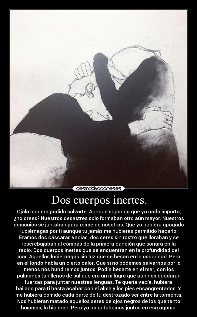 Dos cuerpos inertes. - Ojalá hubiera podido salvarte. Aunque supongo que ya nada importa,
¿no crees? Nuestros desastres solo formaban otro aún mayor. Nuestros
demonios se juntaban para reírse de nosotros. Que yo hubiera apagado
luciérnagas por ti aunque tu jamás me hubieras permitido hacerlo.
Éramos dos cáscaras vacías, dos seres sin rostro que lloraban y se
rescrebajaban al compás de la primera canción que sonara en la
radio. Dos cuerpos inertes que se encuentran en la profundidad del
mar. Aquellas luciérnagas sin luz que se besan en la oscuridad. Pero
en el fondo había un cierto calor. Que si no podemos salvarnos por lo
menos nos hundiremos juntos. Podía besarte en el mar, con los
pulmones tan llenos de sal que era un milagro que aún nos quedaran
fuerzas para juntar nuestras lenguas. Te quería vacía, hubiera
bailado para ti hasta acabar con el alma y los pies ensangrentados. Y
me hubiera comido cada parte de tu destrozado ser entre la tormenta.
Nos hubieran matado aquellos seres de ojos negros de los que tanto
huíamos, lo hicieron. Pero ya no gritábamos juntos en esa agonía.