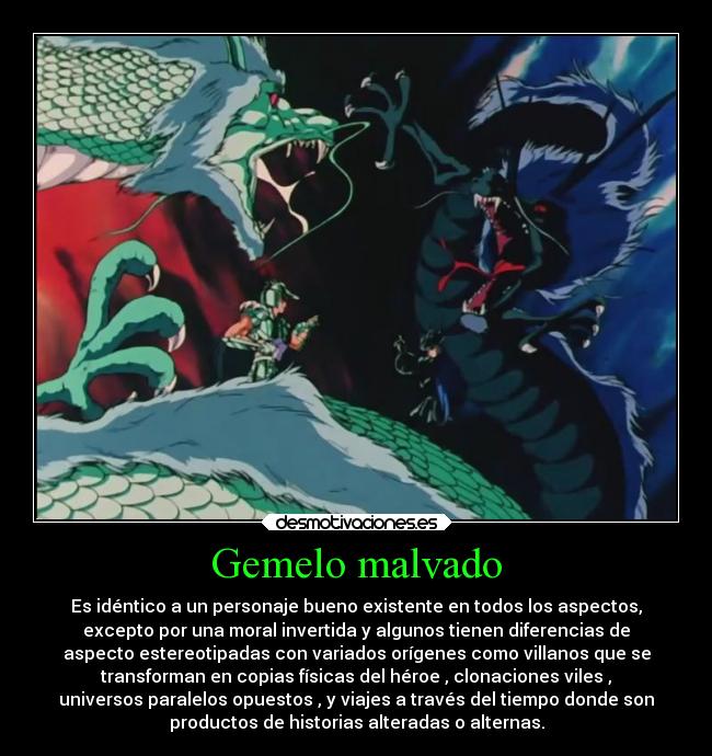 Gemelo malvado - Es idéntico a un personaje bueno existente en todos los aspectos,
excepto por una moral invertida y algunos tienen diferencias de
aspecto estereotipadas con variados orígenes como villanos que se
transforman en copias físicas del héroe , clonaciones viles ,
universos paralelos opuestos , y viajes a través del tiempo donde son
productos de historias alteradas o alternas.
