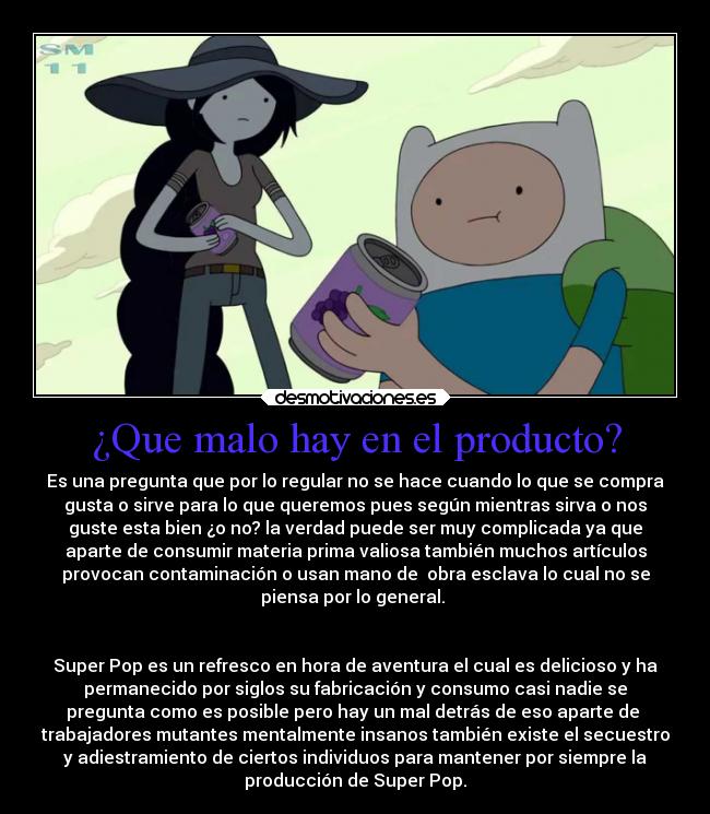¿Que malo hay en el producto? - Es una pregunta que por lo regular no se hace cuando lo que se compra
gusta o sirve para lo que queremos pues según mientras sirva o nos
guste esta bien ¿o no? la verdad puede ser muy complicada ya que
aparte de consumir materia prima valiosa también muchos artículos
provocan contaminación o usan mano de  obra esclava lo cual no se
piensa por lo general. 


Super Pop es un refresco en hora de aventura el cual es delicioso y ha
permanecido por siglos su fabricación y consumo casi nadie se
pregunta como es posible pero hay un mal detrás de eso aparte de 
trabajadores mutantes mentalmente insanos también existe el secuestro
y adiestramiento de ciertos individuos para mantener por siempre la
producción de Super Pop.