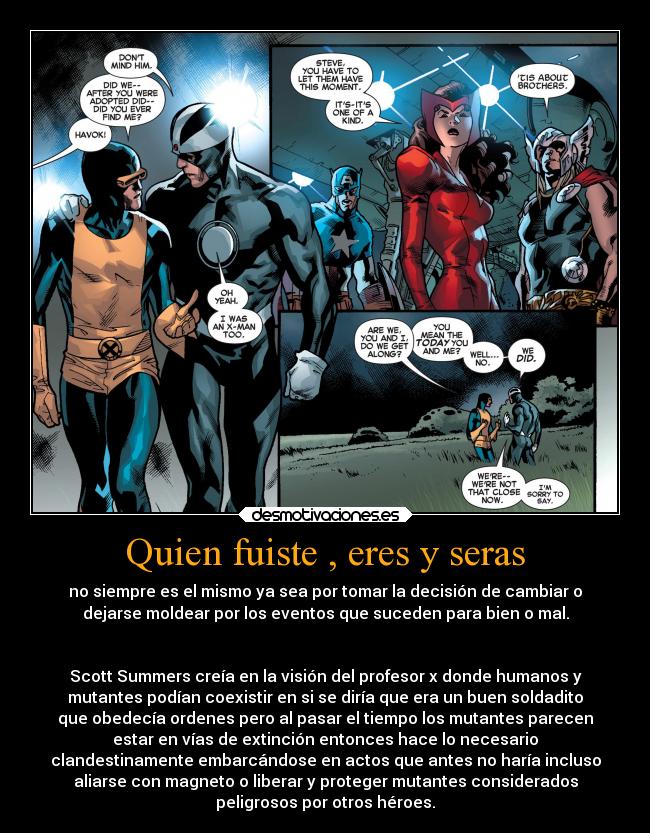 Quien fuiste , eres y seras - no siempre es el mismo ya sea por tomar la decisión de cambiar o
dejarse moldear por los eventos que suceden para bien o mal.


Scott Summers creía en la visión del profesor x donde humanos y
mutantes podían coexistir en si se diría que era un buen soldadito
que obedecía ordenes pero al pasar el tiempo los mutantes parecen
estar en vías de extinción entonces hace lo necesario
clandestinamente embarcándose en actos que antes no haría incluso
aliarse con magneto o liberar y proteger mutantes considerados
peligrosos por otros héroes.