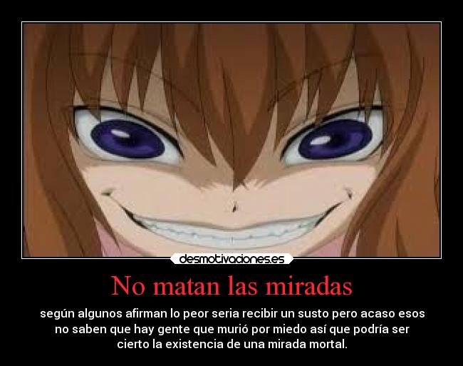 No matan las miradas - según algunos afirman lo peor seria recibir un susto pero acaso esos
no saben que hay gente que murió por miedo así que podría ser
cierto la existencia de una mirada mortal.