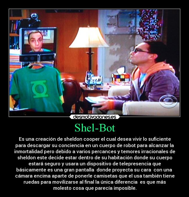 Shel-Bot - Es una creación de sheldon cooper el cual desea vivir lo suficiente
para descargar su conciencia en un cuerpo de robot para alcanzar la
inmortalidad pero debido a varios percances y temores irracionales de
sheldon este decide estar dentro de su habitación donde su cuerpo
estará seguro y usara un dispositivo de telepresencia que
básicamente es una gran pantalla  donde proyecta su cara  con una 
cámara encima aparte de ponerle camisetas que el usa también tiene
ruedas para movilizarse al final la única diferencia  es que más
molesto cosa que parecía imposible.