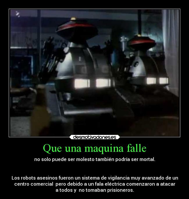 Que una maquina falle - no solo puede ser molesto también podría ser mortal.


Los robots asesinos fueron un sistema de vigilancia muy avanzado de un
centro comercial  pero debido a un fala eléctrica comenzaron a atacar
a todos y  no tomaban prisioneros.