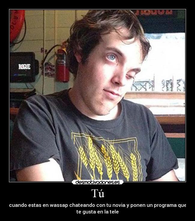 Tú - cuando estas en wassap chateando con tu novia y ponen un programa que
te gusta en la tele