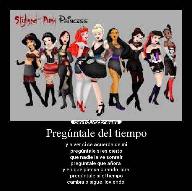 Pregúntale del tiempo - y a ver si se acuerda de mi
pregúntale si es cierto
que nadie la ve sonreír
pregúntale que añora
y en que piensa cuando llora
pregúntale si el tiempo
cambia o sigue lloviendo!