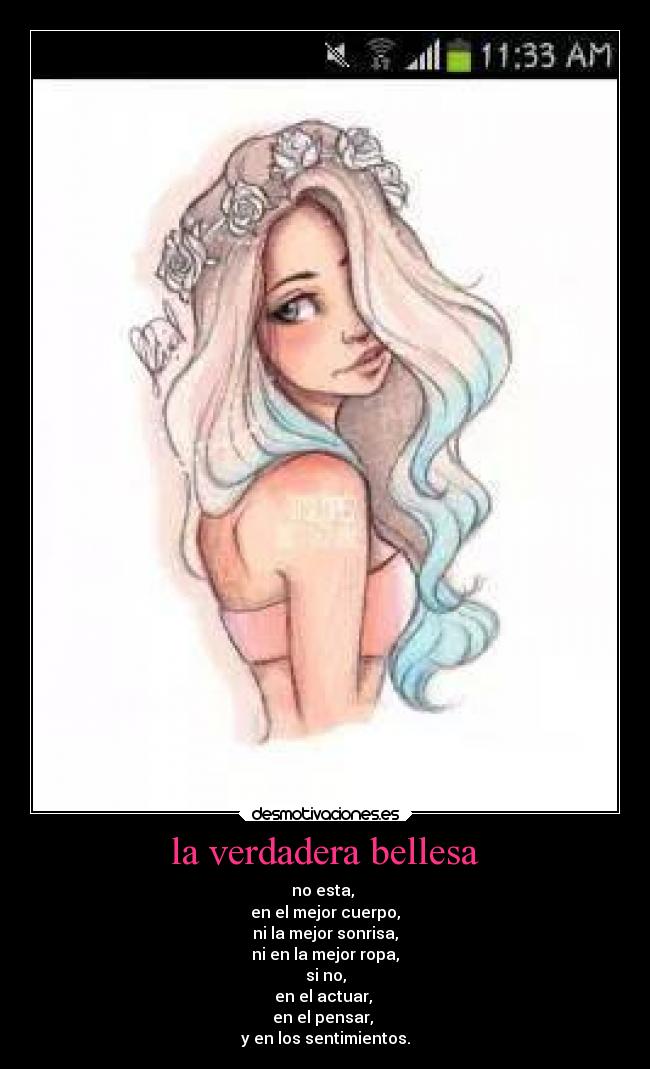 la verdadera bellesa - no esta,
en el mejor cuerpo,
ni la mejor sonrisa,
ni en la mejor ropa,
si no,
en el actuar,
en el pensar,
y en los sentimientos.