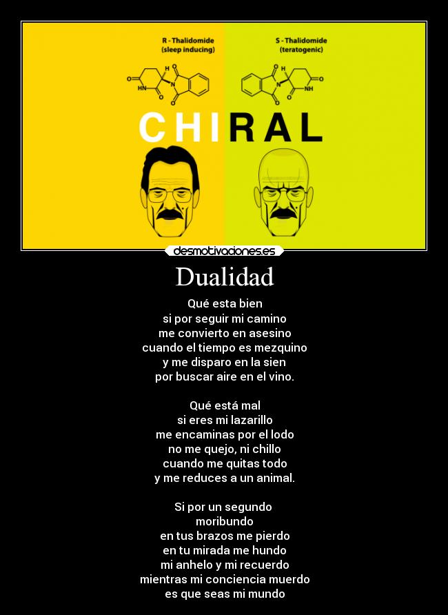 Dualidad - Qué esta bien
si por seguir mi camino
me convierto en asesino
cuando el tiempo es mezquino
y me disparo en la sien
por buscar aire en el vino.
Qué está mal
si eres mi lazarillo
me encaminas por el lodo
no me quejo, ni chillo
cuando me quitas todo
y me reduces a un animal.
Si por un segundo
moribundo
en tus brazos me pierdo
en tu mirada me hundo
mi anhelo y mi recuerdo
mientras mi conciencia muerdo
es que seas mi mundo