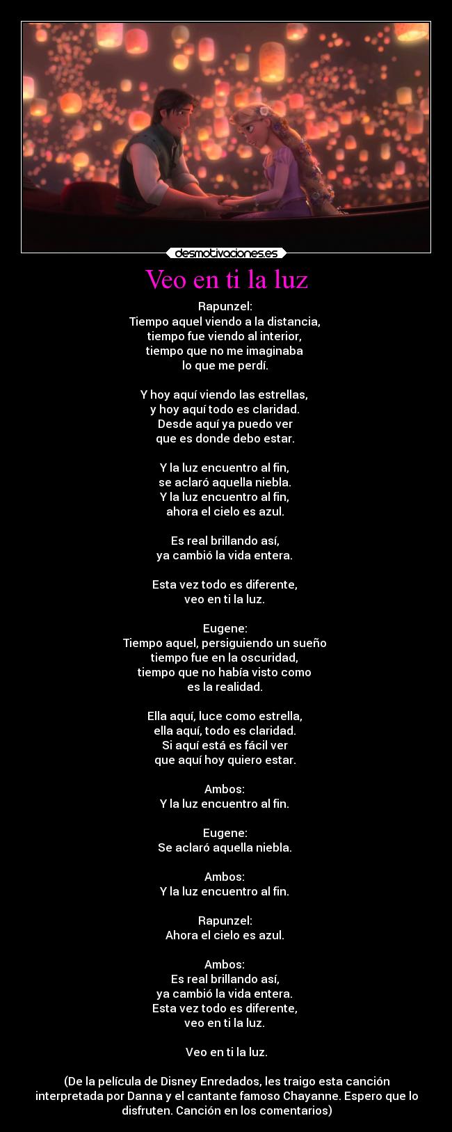 Veo en ti la luz - Rapunzel: 
Tiempo aquel viendo a la distancia, 
tiempo fue viendo al interior, 
tiempo que no me imaginaba 
lo que me perdí. 

Y hoy aquí viendo las estrellas, 
y hoy aquí todo es claridad. 
Desde aquí ya puedo ver 
que es donde debo estar. 

Y la luz encuentro al fin, 
se aclaró aquella niebla. 
Y la luz encuentro al fin, 
ahora el cielo es azul. 

Es real brillando así, 
ya cambió la vida entera. 

Esta vez todo es diferente, 
veo en ti la luz. 

Eugene: 
Tiempo aquel, persiguiendo un sueño 
tiempo fue en la oscuridad, 
tiempo que no había visto como 
es la realidad. 

Ella aquí, luce como estrella, 
ella aquí, todo es claridad. 
Si aquí está es fácil ver 
que aquí hoy quiero estar. 

Ambos: 
Y la luz encuentro al fin. 

Eugene: 
Se aclaró aquella niebla. 

Ambos: 
Y la luz encuentro al fin. 

Rapunzel: 
Ahora el cielo es azul. 

Ambos: 
Es real brillando así, 
ya cambió la vida entera. 
Esta vez todo es diferente, 
veo en ti la luz. 

Veo en ti la luz.

(De la película de Disney Enredados, les traigo esta canción
interpretada por Danna y el cantante famoso Chayanne. Espero que lo
disfruten. Canción en los comentarios)