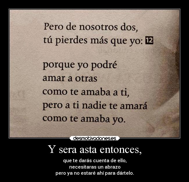 Y sera asta entonces, - que te darás cuenta de ello,
necesitaras un abrazo
pero ya no estaré ahí para dártelo.