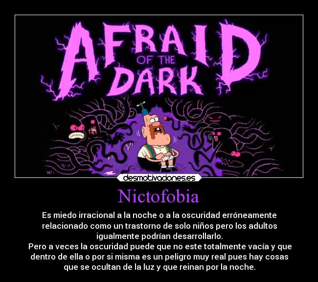 Nictofobia - Es miedo irracional a la noche o a la oscuridad erróneamente
relacionado como un trastorno de solo niños pero los adultos
igualmente podrían desarrollarlo.
 Pero a veces la oscuridad puede que no este totalmente vacía y que
dentro de ella o por si misma es un peligro muy real pues hay cosas
que se ocultan de la luz y que reinan por la noche.