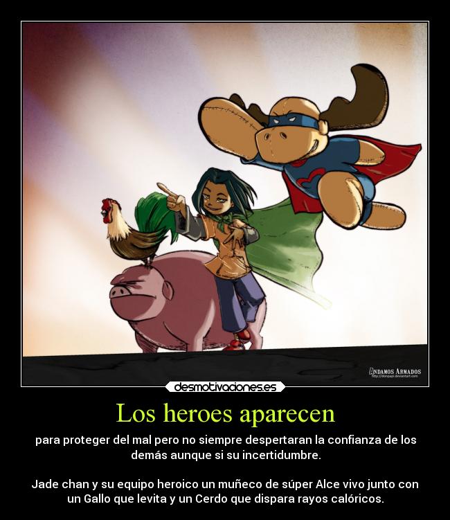 Los heroes aparecen - para proteger del mal pero no siempre despertaran la confianza de los
demás aunque si su incertidumbre.

Jade chan y su equipo heroico un muñeco de súper Alce vivo junto con
un Gallo que levita y un Cerdo que dispara rayos calóricos.