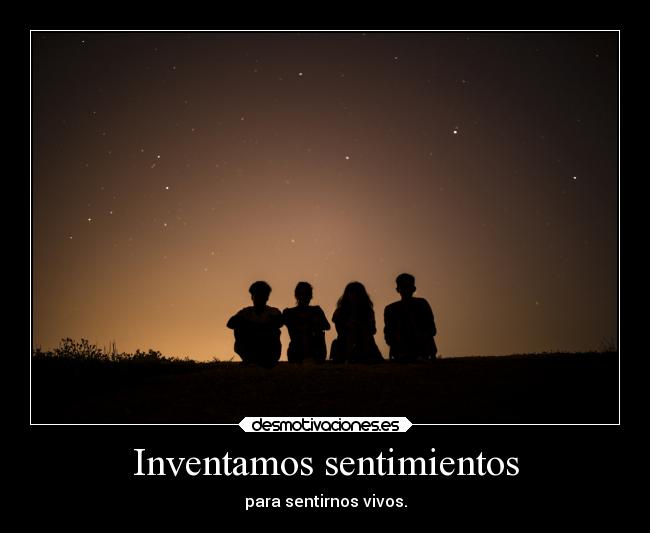 Inventamos sentimientos - para sentirnos vivos.