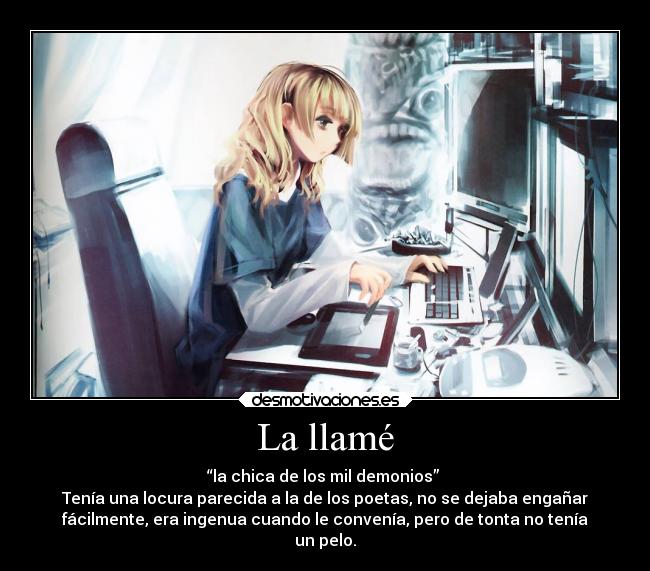 La llamé - “la chica de los mil demonios”
Tenía una locura parecida a la de los poetas, no se dejaba engañar
fácilmente, era ingenua cuando le convenía, pero de tonta no tenía
un pelo.