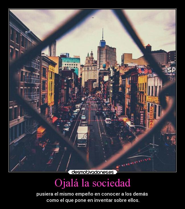 Ojalá la sociedad - pusiera el mismo empeño en conocer a los demás
como el que pone en inventar sobre ellos.