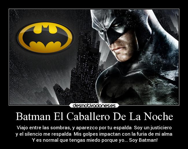 Batman El Caballero De La Noche - Viajo entre las sombras, y aparezco por tu espalda Soy un justiciero
y el silencio me respalda Mis golpes impactan con la furia de mi alma
Y es normal que tengas miedo porque yo... Soy Batman!