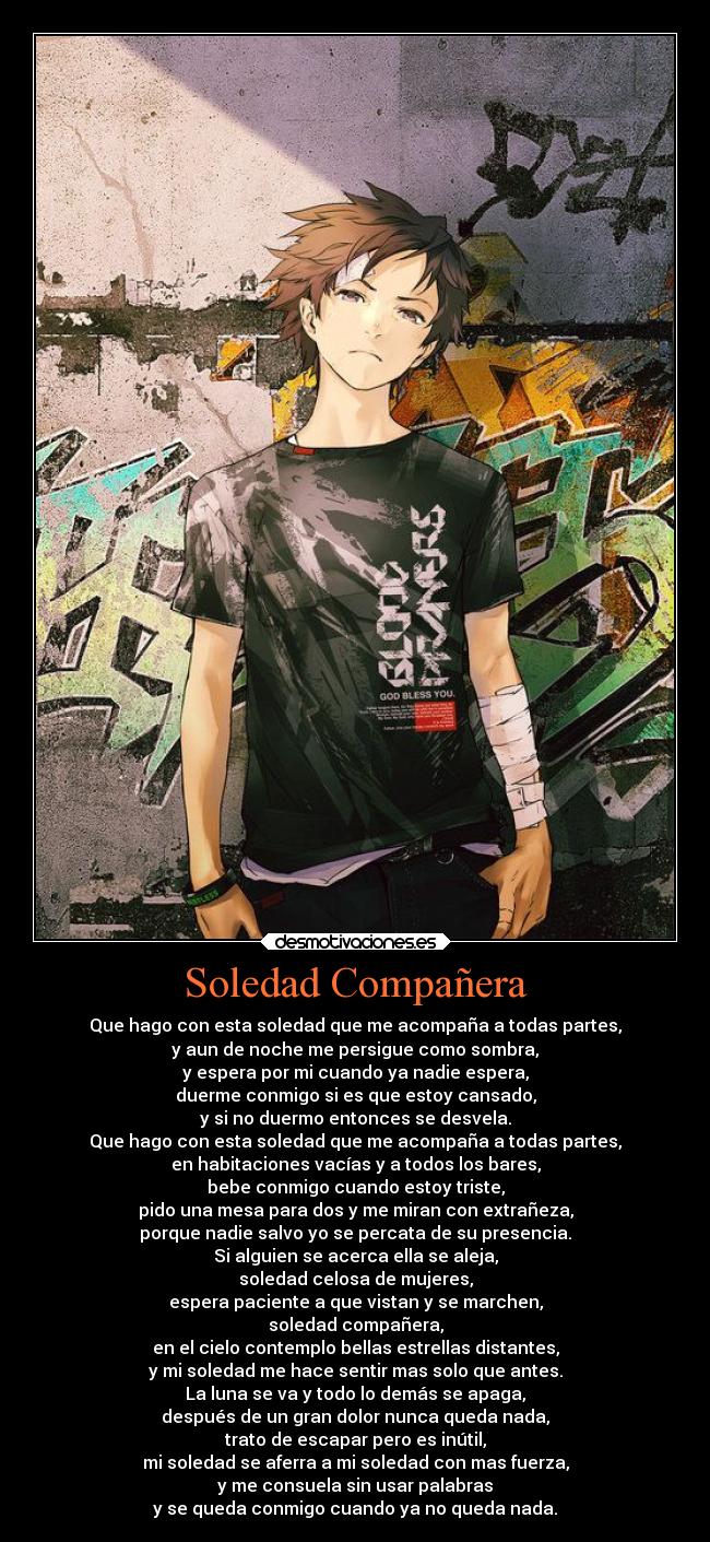 Soledad Compañera - Que hago con esta soledad que me acompaña a todas partes,
y aun de noche me persigue como sombra,
y espera por mi cuando ya nadie espera,
duerme conmigo si es que estoy cansado,
y si no duermo entonces se desvela.
Que hago con esta soledad que me acompaña a todas partes,
en habitaciones vacías y a todos los bares,
bebe conmigo cuando estoy triste,
pido una mesa para dos y me miran con extrañeza,
porque nadie salvo yo se percata de su presencia.
Si alguien se acerca ella se aleja,
soledad celosa de mujeres,
espera paciente a que vistan y se marchen,
soledad compañera,
en el cielo contemplo bellas estrellas distantes,
y mi soledad me hace sentir mas solo que antes.
La luna se va y todo lo demás se apaga,
después de un gran dolor nunca queda nada,
trato de escapar pero es inútil,
mi soledad se aferra a mi soledad con mas fuerza,
y me consuela sin usar palabras
y se queda conmigo cuando ya no queda nada.
