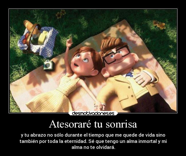 Atesoraré tu sonrisa - y tu abrazo no sólo durante el tiempo que me quede de vida sino
también por toda la eternidad. Sé que tengo un alma inmortal y mi
alma no te olvidará.