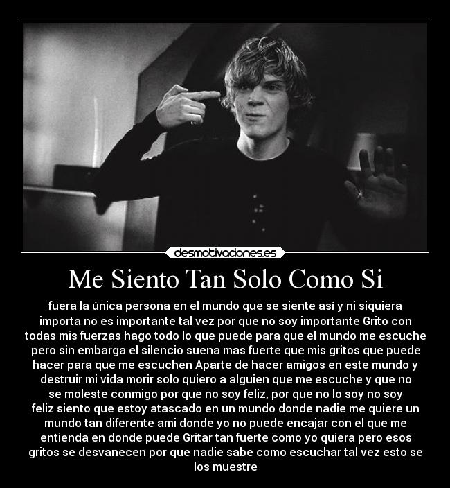 Me Siento Tan Solo Como Si - fuera la única persona en el mundo que se siente así y ni siquiera
importa no es importante tal vez por que no soy importante Grito con
todas mis fuerzas hago todo lo que puede para que el mundo me escuche
pero sin embarga el silencio suena mas fuerte que mis gritos que puede
hacer para que me escuchen Aparte de hacer amigos en este mundo y
destruir mi vida morir solo quiero a alguien que me escuche y que no
se moleste conmigo por que no soy feliz, por que no lo soy no soy
feliz siento que estoy atascado en un mundo donde nadie me quiere un
mundo tan diferente ami donde yo no puede encajar con el que me
entienda en donde puede Gritar tan fuerte como yo quiera pero esos
gritos se desvanecen por que nadie sabe como escuchar tal vez esto se
los muestre