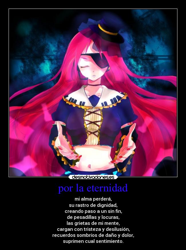 por la eternidad - mi alma perderá,
su rastro de dignidad,
creando paso a un sin fin,
de pesadillas y locuras,
las grietas de mi mente,
cargan con tristeza y desilusión,
recuerdos sombríos de daño y dolor,
suprimen cual sentimiento.