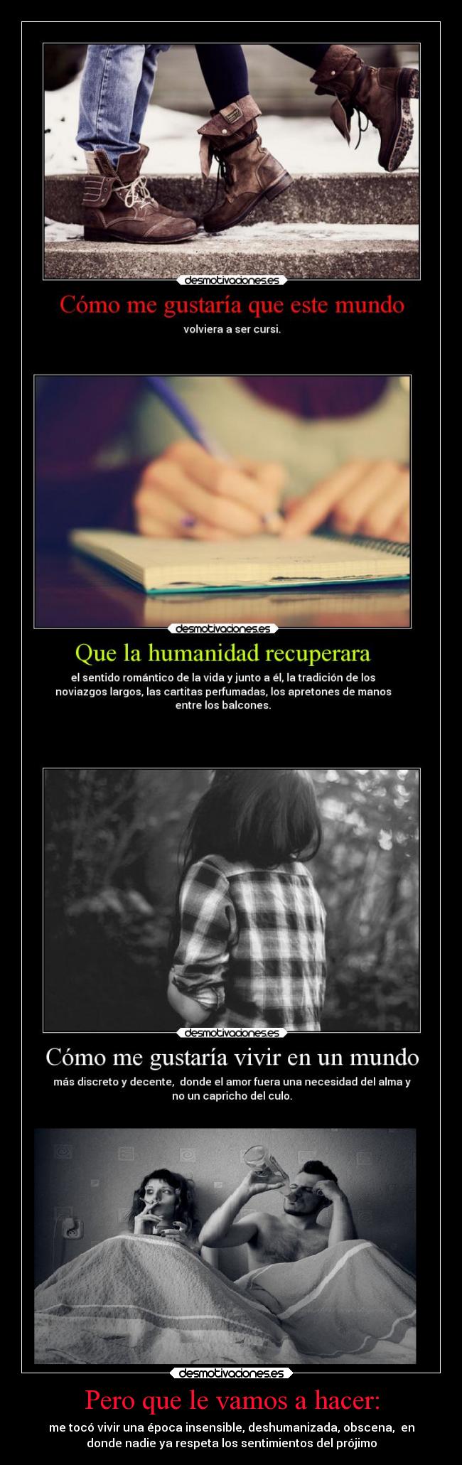 Pero que le vamos a hacer: - me tocó vivir una época insensible, deshumanizada, obscena,  en
donde nadie ya respeta los sentimientos del prójimo