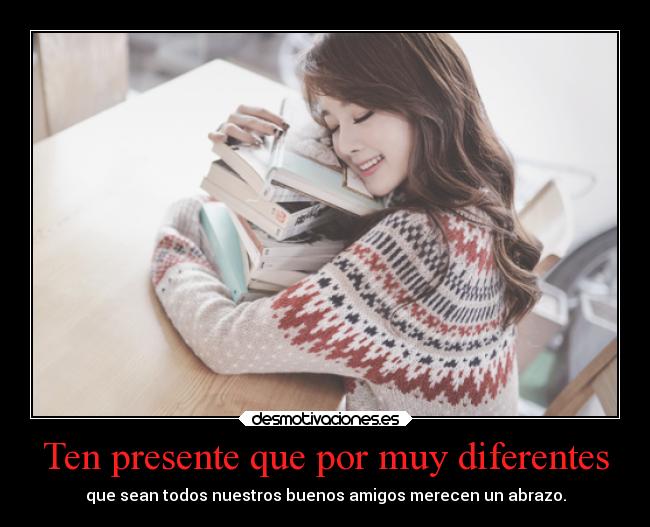Ten presente que por muy diferentes - que sean todos nuestros buenos amigos merecen un abrazo.