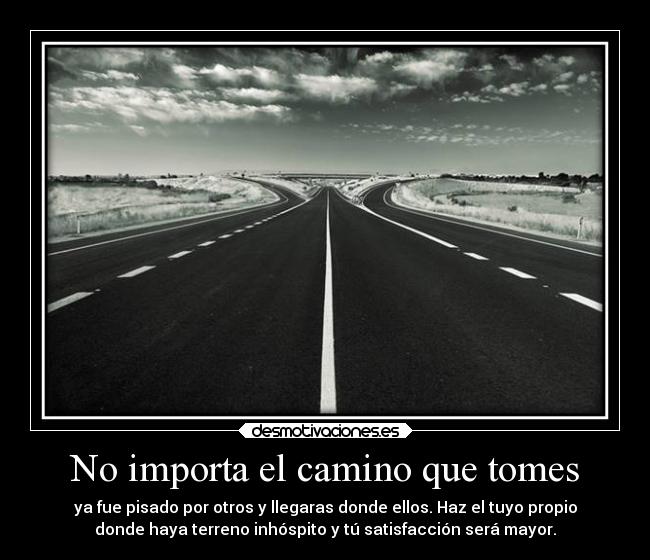No importa el camino que tomes - ya fue pisado por otros y llegaras donde ellos. Haz el tuyo propio
donde haya terreno inhóspito y tú satisfacción será mayor.