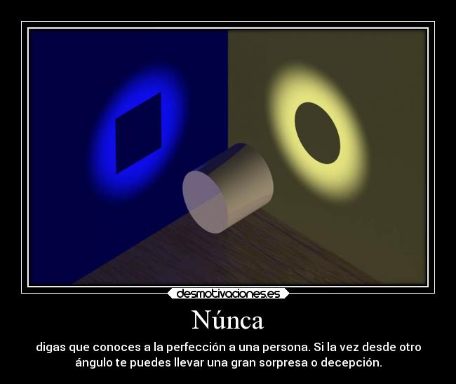 Núnca - digas que conoces a la perfección a una persona. Si la vez desde otro
ángulo te puedes llevar una gran sorpresa o decepción.