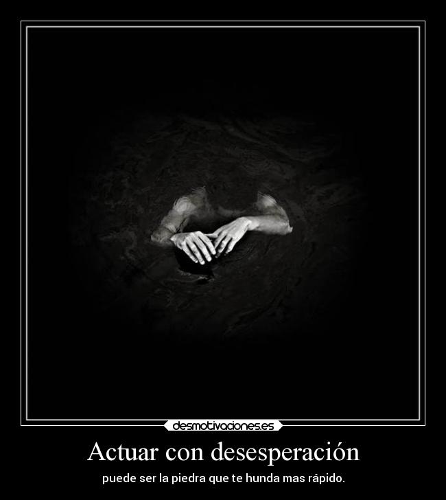 Actuar con desesperación - puede ser la piedra que te hunda mas rápido.