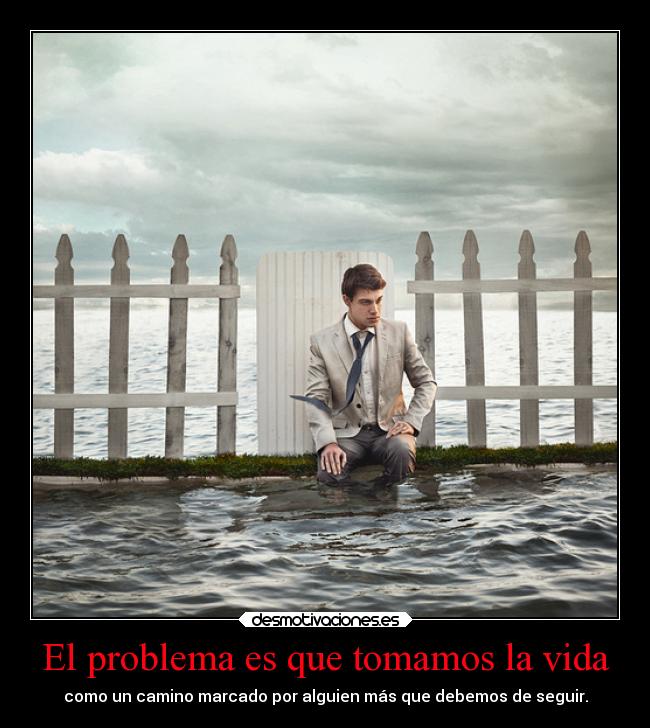 El problema es que tomamos la vida - como un camino marcado por alguien más que debemos de seguir.