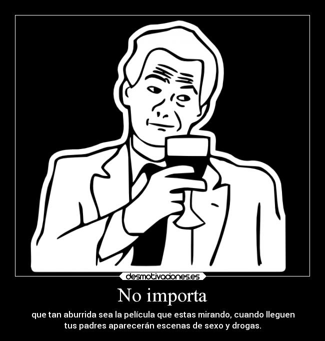 No importa - que tan aburrida sea la película que estas mirando, cuando lleguen
tus padres aparecerán escenas de sexo y drogas.