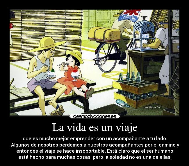 La vida es un viaje - que es mucho mejor emprender con un acompañante a tu lado.
 Algunos de nosotros perdemos a nuestros acompañantes por el camino y
entonces el viaje se hace insoportable. Está claro que el ser humano
está hecho para muchas cosas, pero la soledad no es una de ellas.