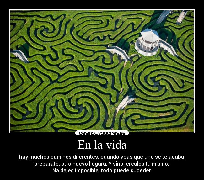 En la vida - hay muchos caminos diferentes, cuando veas que uno se te acaba,
prepárate, otro nuevo llegará. Y sino, créalos tu mismo. 
Na da es imposible, todo puede suceder.