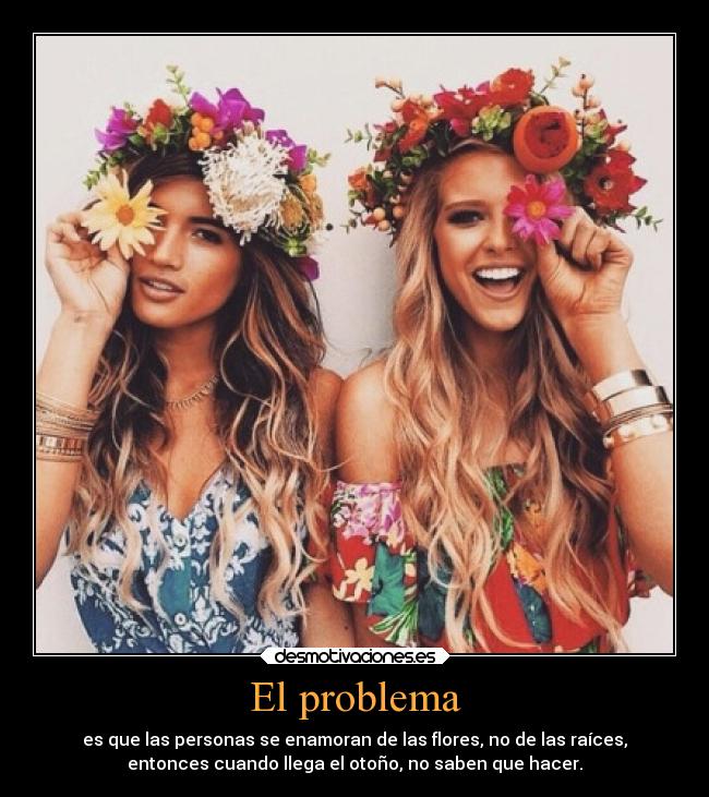 El problema - es que las personas se enamoran de las flores, no de las raíces,
entonces cuando llega el otoño, no saben que hacer.
